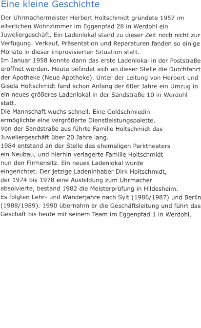 Eine kleine Geschichte Der Uhrmachermeister Herbert Holtschmidt gründete 1957 im elterlichen Wohnzimmer im Eggenpfad 28 in Werdohl ein Juweliergeschäft. Ein Ladenlokal stand zu dieser Zeit noch nicht zur Verfügung. Verkauf, Präsentation und Reparaturen fanden so einige Monate in dieser improvisierten Situation statt. Im Januar 1958 konnte dann das erste Ladenlokal in der Poststraße eröffnet werden. Heute befindet sich an dieser Stelle die Durchfahrt der Apotheke (Neue Apotheke). Unter der Leitung von Herbert und Gisela Holtschmidt fand schon Anfang der 60er Jahre ein Umzug in ein neues größeres Ladenlokal in der Sandstraße 10 in Werdohl statt.  Die Mannschaft wuchs schnell. Eine Goldschmiedin ermöglichte eine vergrößerte Dienstleistungspalette. Von der Sandstraße aus führte Familie Holtschmidt das Juweliergeschäft über 20 Jahre lang.  1984 entstand an der Stelle des ehemaligen Parktheaters ein Neubau, und hierhin verlagerte Familie Holtschmidt nun den Firmensitz. Ein neues Ladenlokal wurde eingerichtet. Der jetzige Ladeninhaber Dirk Holtschmidt, der 1974 bis 1978 eine Ausbildung zum Uhrmacher absolvierte, bestand 1982 die Meisterprüfung in Hildesheim. Es folgten Lehr- und Wanderjahre nach Sylt (1986/1987) und Berlin (1988/1989). 1990 übernahm er die Geschäftsleitung und führt das Geschäft bis heute mit seinem Team im Eggenpfad 1 in Werdohl.